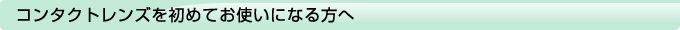 コンタクトレンズを初めてお使いになる方へ