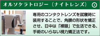 オルソケラトロジー（ナイトレンズ）　専用のコンタクトレンズを就寝時に装用することで、角膜の形状を矯正させ、日中は「裸眼」で生活できる、手術のいらない視力矯正法です。